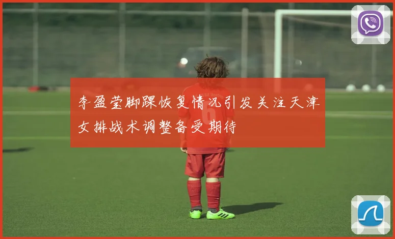 李盈莹脚踝恢复情况引发关注天津女排战术调整备受期待