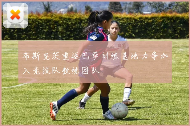 布斯克茨重返巴萨训练基地力争加入竞技队教练团队