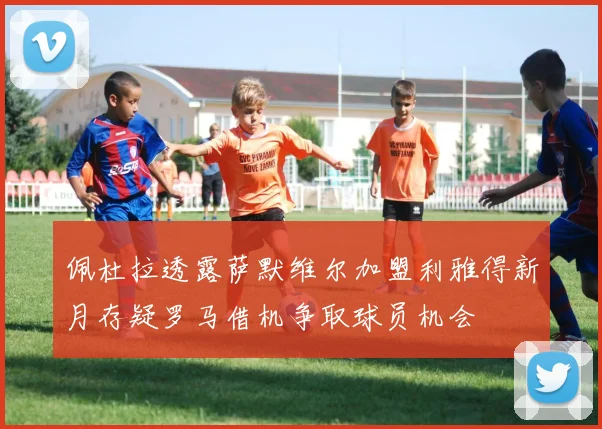 佩杜拉透露萨默维尔加盟利雅得新月存疑罗马借机争取球员机会