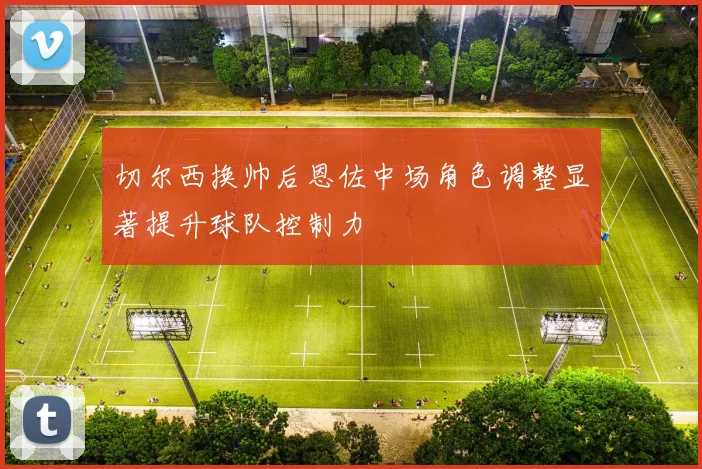 切尔西换帅后恩佐中场角色调整显著提升球队控制力